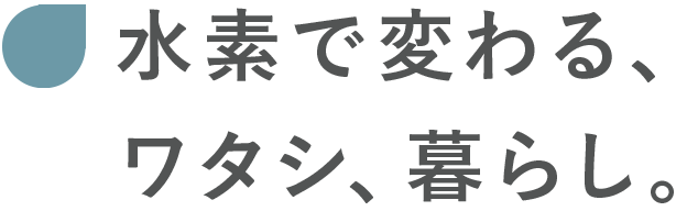 水素で変わる、ワタシ、暮らし。